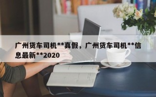 广州货车司机**真假，广州货车司机**信息最新**2020