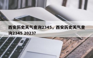 西安历史天气查询2345，西安历史天气查询2345 2023？