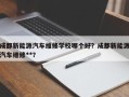 成都新能源汽车维修学校哪个好？成都新能源汽车维修**？