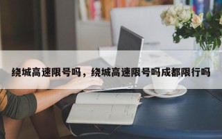 绕城高速限号吗，绕城高速限号吗成都限行吗