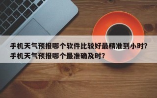 手机天气预报哪个软件比较好最精准到小时？手机天气预报哪个最准确及时？