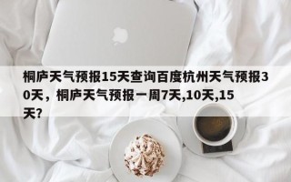 桐庐天气预报15天查询百度杭州天气预报30天，桐庐天气预报一周7天,10天,15天？