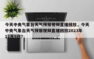 今天中央气象台天气预报视频直播回放，今天中央气象台天气预报视频直播回放2023年12月9日？