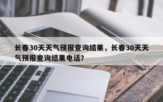 长春30天天气预报查询结果，长春30天天气预报查询结果电话？