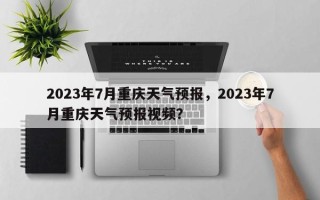 2023年7月重庆天气预报，2023年7月重庆天气预报视频？