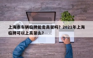 上海市车辆临牌能走高架吗？2021年上海临牌可以上高架么？