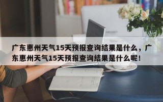 广东惠州天气15天预报查询结果是什么，广东惠州天气15天预报查询结果是什么呢！