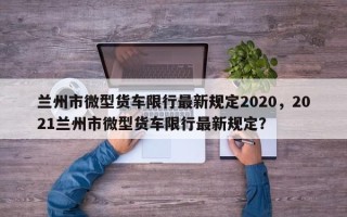 兰州市微型货车限行最新规定2020，2021兰州市微型货车限行最新规定？