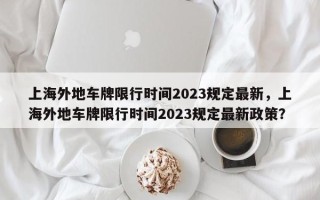 上海外地车牌限行时间2023规定最新，上海外地车牌限行时间2023规定最新政策？