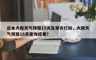 日本大阪天气预报15天及穿衣打扮，大阪天气预报15天查询结果？