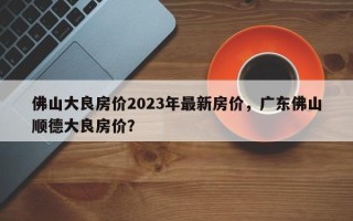 佛山大良房价2023年最新房价，广东佛山顺德大良房价？