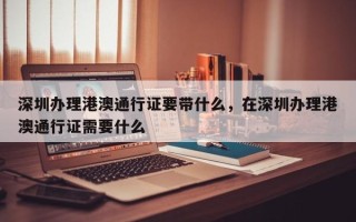 深圳办理港澳通行证要带什么，在深圳办理港澳通行证需要什么