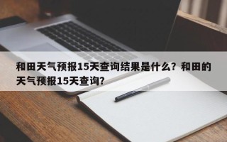 和田天气预报15天查询结果是什么？和田的天气预报15天查询？