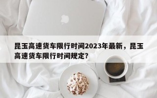 昆玉高速货车限行时间2023年最新，昆玉高速货车限行时间规定？