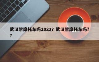 武汉禁摩托车吗2022？武汉禁摩托车吗?？