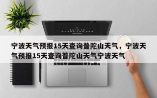 宁波天气预报15天查询普陀山天气，宁波天气预报15天查询普陀山天气宁波天气