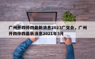 广州开四停四最新消息2023广交会，广州开四停四最新消息2021年3月