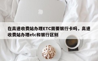 在高速收费站办理ETC需要银行卡吗，高速收费站办理etc和银行区别