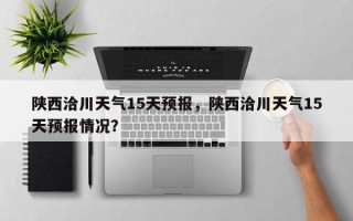 陕西洽川天气15天预报，陕西洽川天气15天预报情况？