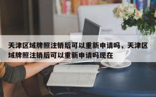 天津区域牌照注销后可以重新申请吗，天津区域牌照注销后可以重新申请吗现在