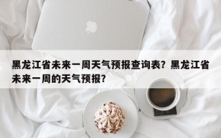 黑龙江省未来一周天气预报查询表？黑龙江省未来一周的天气预报？