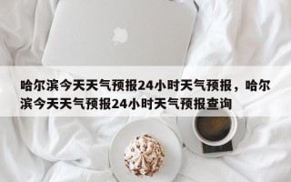 哈尔滨今天天气预报24小时天气预报，哈尔滨今天天气预报24小时天气预报查询