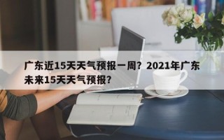 广东近15天天气预报一周？2021年广东未来15天天气预报？