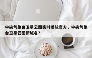 中央气象台卫星云图实时播放官方，中央气象台卫星云图新域名？