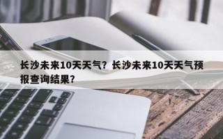 长沙未来10天天气？长沙未来10天天气预报查询结果？