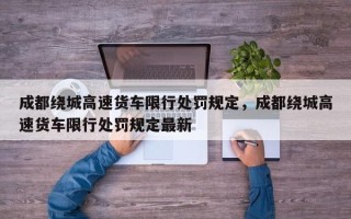 成都绕城高速货车限行处罚规定，成都绕城高速货车限行处罚规定最新