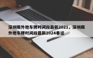 深圳限外地车牌时间段最新2021，深圳限外地车牌时间段最新2024春运