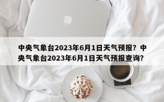 中央气象台2023年6月1日天气预报？中央气象台2023年6月1日天气预报查询？