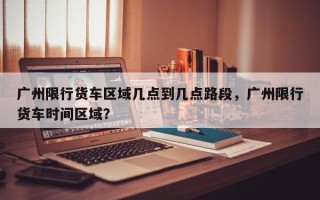 广州限行货车区域几点到几点路段，广州限行货车时间区域？