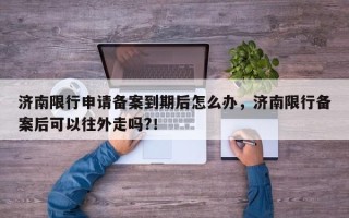 济南限行申请备案到期后怎么办，济南限行备案后可以往外走吗?！