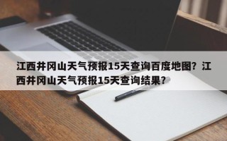 江西井冈山天气预报15天查询百度地图？江西井冈山天气预报15天查询结果？