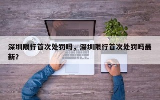 深圳限行首次处罚吗，深圳限行首次处罚吗最新？