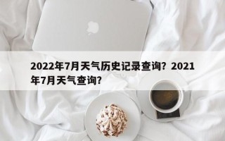 2022年7月天气历史记录查询？2021年7月天气查询？