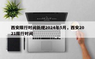 西安限行时间新规2024年5月，西安2021限行时间