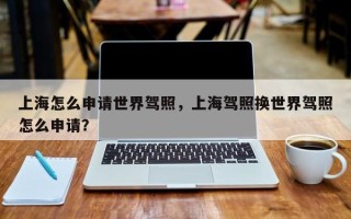 上海怎么申请世界驾照，上海驾照换世界驾照怎么申请？