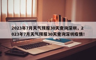 2023年7月天气预报30天查询深圳，2023年7月天气预报30天查询深圳疫情！