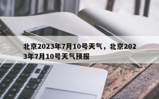 北京2023年7月10号天气，北京2023年7月10号天气预报