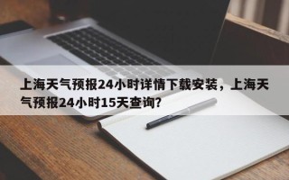 上海天气预报24小时详情下载安装，上海天气预报24小时15天查询？