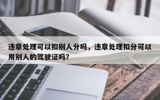 违章处理可以扣别人分吗，违章处理扣分可以用别人的驾驶证吗？