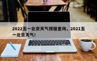 2022五一北京天气预报查询，2021五一北京天气！