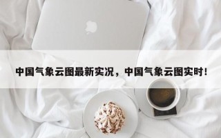 中国气象云图最新实况，中国气象云图实时！