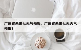 广东省未来七天气预报，广东省未来七天天气预报？