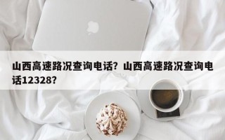 山西高速路况查询电话？山西高速路况查询电话12328？