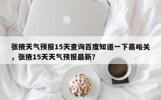 张掖天气预报15天查询百度知道一下嘉峪关，张掖15天天气预报最新？