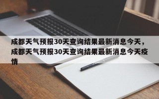 成都天气预报30天查询结果最新消息今天，成都天气预报30天查询结果最新消息今天疫情