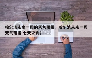 哈尔滨未来一周的天气预报，哈尔滨未来一周天气预报 七天查询？